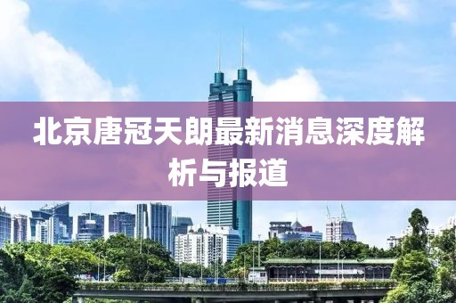 北京唐冠天朗最新消息深度解析與報道