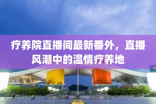 療養(yǎng)院直播間最新番外，直播風(fēng)潮中的溫情療養(yǎng)地