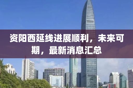 資陽(yáng)西延線(xiàn)進(jìn)展順利，未來(lái)可期，最新消息匯總