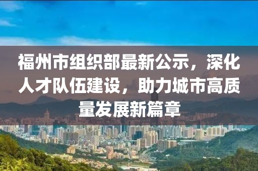 福州市組織部最新公示，深化人才隊伍建設(shè)，助力城市高質(zhì)量發(fā)展新篇章