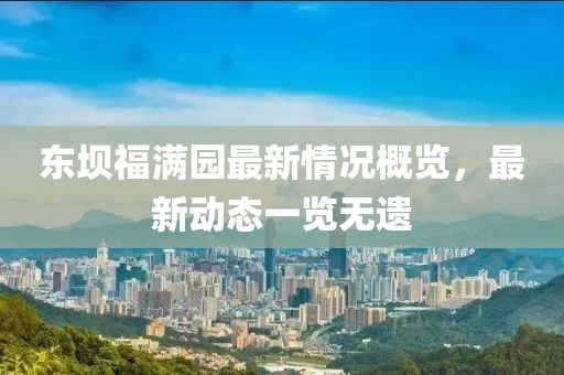 東壩福滿園最新情況概覽，最新動(dòng)態(tài)一覽無遺