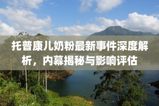 托普康兒奶粉最新事件深度解析，內(nèi)幕揭秘與影響評估