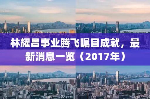 林耀昌事業(yè)騰飛矚目成就，最新消息一覽（2017年）