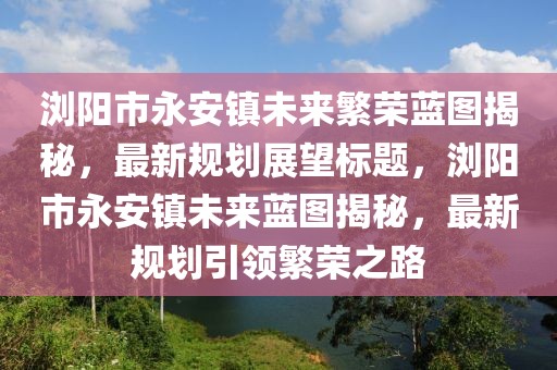 瀏陽(yáng)市永安鎮(zhèn)未來(lái)繁榮藍(lán)圖揭秘，最新規(guī)劃展望標(biāo)題，瀏陽(yáng)市永安鎮(zhèn)未來(lái)藍(lán)圖揭秘，最新規(guī)劃引領(lǐng)繁榮之路