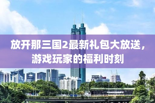 放開那三國2最新禮包大放送，游戲玩家的福利時刻