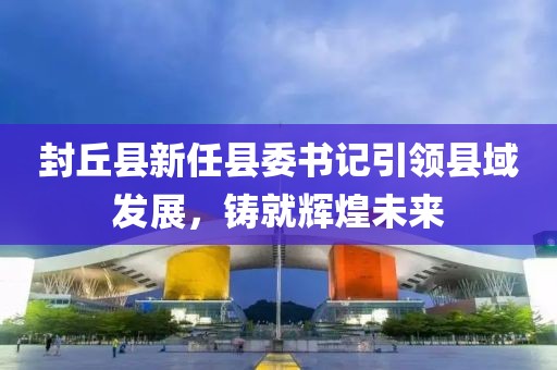 封丘縣新任縣委書記引領(lǐng)縣域發(fā)展，鑄就輝煌未來