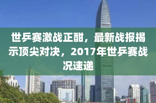 世乒賽激戰(zhàn)正酣，最新戰(zhàn)報(bào)揭示頂尖對(duì)決，2017年世乒賽戰(zhàn)況速遞