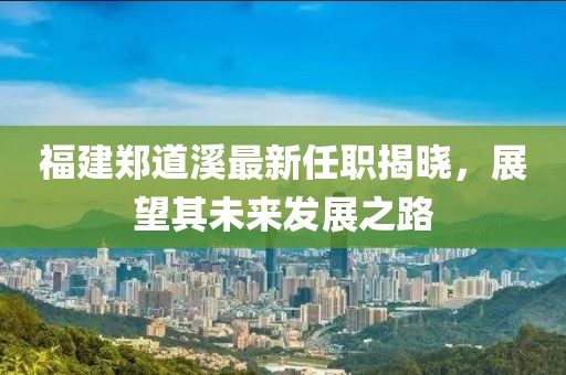福建鄭道溪最新任職揭曉，展望其未來發(fā)展之路