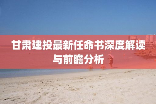 甘肅建投最新任命書深度解讀與前瞻分析