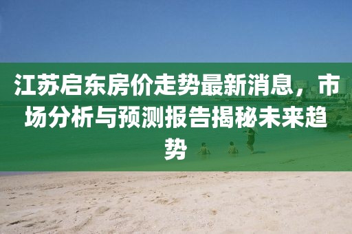 江蘇啟東房價走勢最新消息，市場分析與預(yù)測報告揭秘未來趨勢