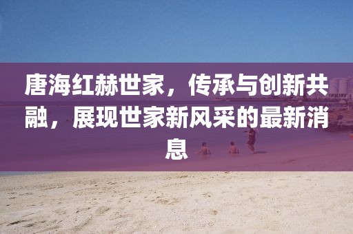 唐海紅赫世家，傳承與創(chuàng)新共融，展現(xiàn)世家新風采的最新消息