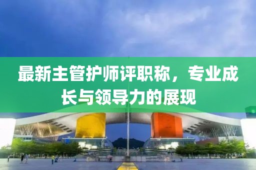 最新主管護(hù)師評(píng)職稱，專業(yè)成長(zhǎng)與領(lǐng)導(dǎo)力的展現(xiàn)