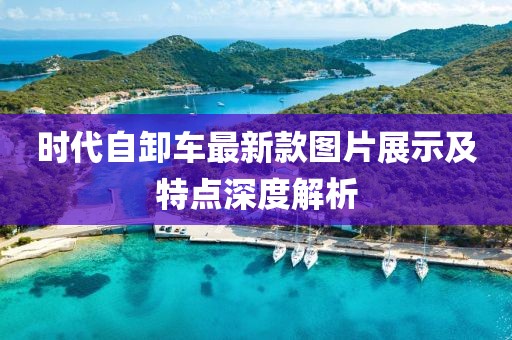 時代自卸車最新款圖片展示及特點深度解析