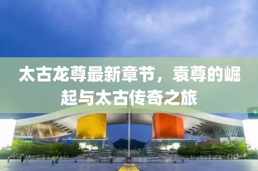 太古龍尊最新章節(jié)，袁尊的崛起與太古傳奇之旅