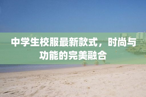 中學(xué)生校服最新款式，時(shí)尚與功能的完美融合