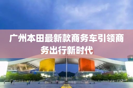 廣州本田最新款商務(wù)車引領(lǐng)商務(wù)出行新時代