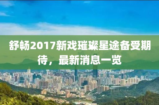 舒暢2017新戲璀璨星途備受期待，最新消息一覽