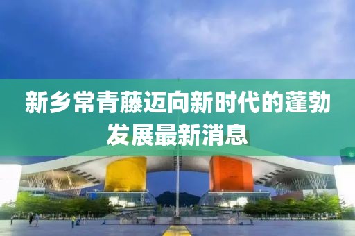 新鄉(xiāng)常青藤邁向新時(shí)代的蓬勃發(fā)展最新消息