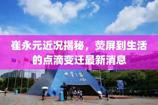 崔永元近況揭秘，熒屏到生活的點(diǎn)滴變遷最新消息