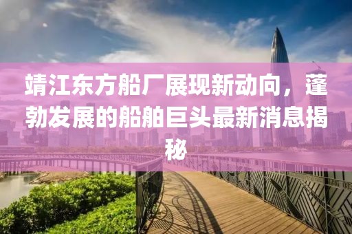 靖江東方船廠展現(xiàn)新動向，蓬勃發(fā)展的船舶巨頭最新消息揭秘