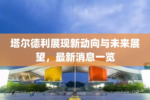 塔爾德利展現(xiàn)新動(dòng)向與未來展望，最新消息一覽
