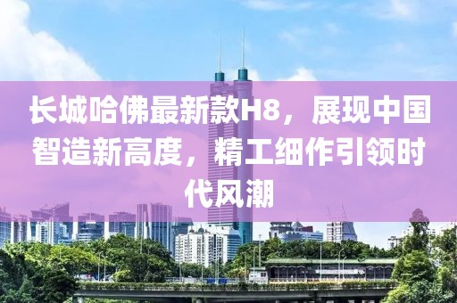 長城哈佛最新款H8，展現(xiàn)中國智造新高度，精工細(xì)作引領(lǐng)時代風(fēng)潮