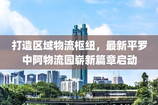 打造區(qū)域物流樞紐，最新平羅中阿物流園嶄新篇章啟動