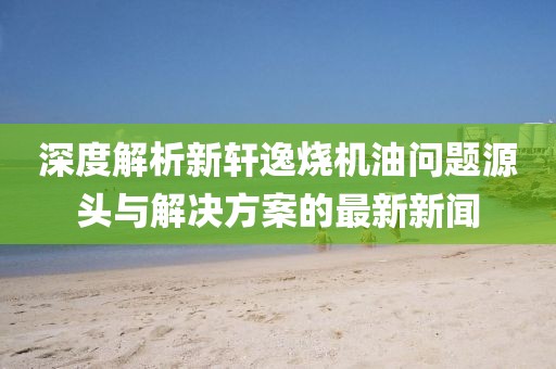 深度解析新軒逸燒機(jī)油問題源頭與解決方案的最新新聞