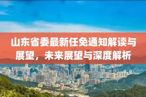 山東省委最新任免通知解讀與展望，未來展望與深度解析