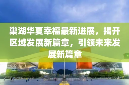 巢湖華夏幸福最新進展，揭開區(qū)域發(fā)展新篇章，引領(lǐng)未來發(fā)展新篇章