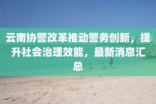 云南協(xié)警改革推動警務(wù)創(chuàng)新，提升社會治理效能，最新消息匯總