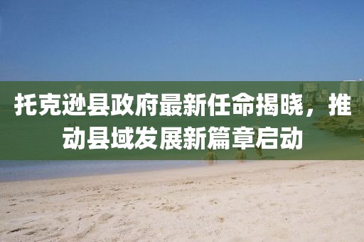 托克遜縣政府最新任命揭曉，推動縣域發(fā)展新篇章啟動