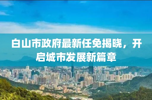 白山市政府最新任免揭曉，開啟城市發(fā)展新篇章