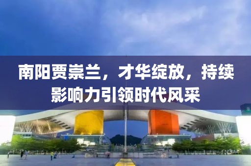 南陽賈崇蘭，才華綻放，持續(xù)影響力引領(lǐng)時(shí)代風(fēng)采