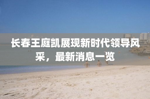 長春王庭凱展現(xiàn)新時(shí)代領(lǐng)導(dǎo)風(fēng)采，最新消息一覽