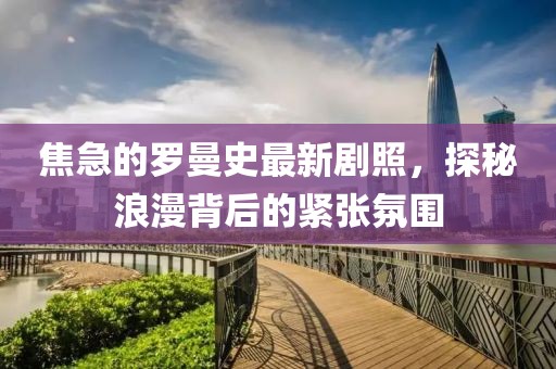 焦急的羅曼史最新劇照，探秘浪漫背后的緊張氛圍