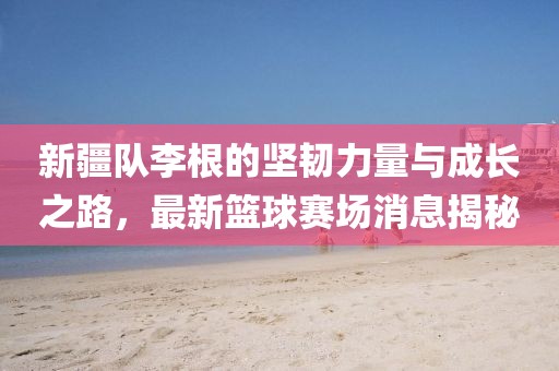 新疆隊(duì)李根的堅(jiān)韌力量與成長之路，最新籃球賽場消息揭秘