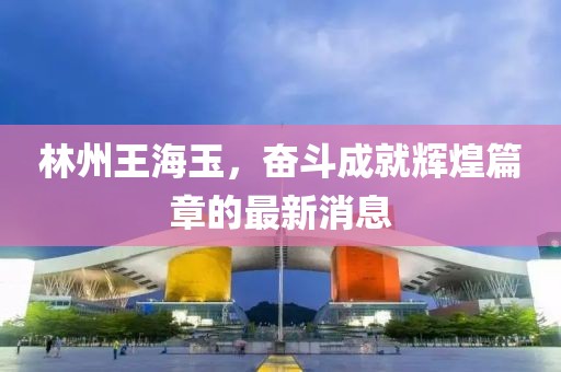 林州王海玉，奮斗成就輝煌篇章的最新消息