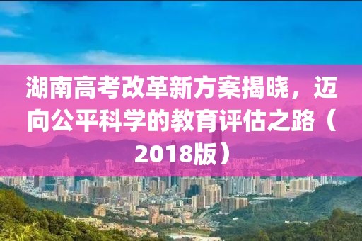 湖南高考改革新方案揭曉，邁向公平科學(xué)的教育評(píng)估之路（2018版）