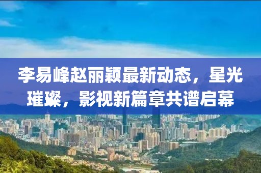 李易峰趙麗穎最新動(dòng)態(tài)，星光璀璨，影視新篇章共譜啟幕