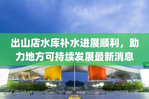 出山店水庫補水進展順利，助力地方可持續(xù)發(fā)展最新消息