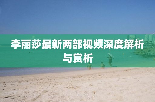 李麗莎最新兩部視頻深度解析與賞析
