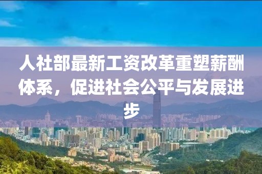 人社部最新工資改革重塑薪酬體系，促進社會公平與發(fā)展進步