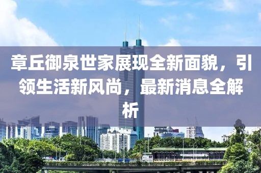 章丘御泉世家展現(xiàn)全新面貌，引領(lǐng)生活新風(fēng)尚，最新消息全解析