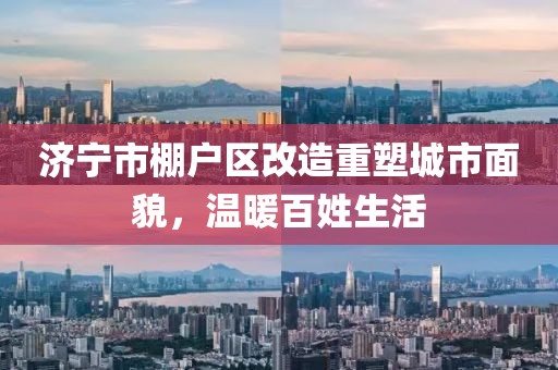 濟(jì)寧市棚戶區(qū)改造重塑城市面貌，溫暖百姓生活