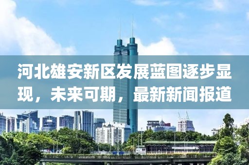 河北雄安新區(qū)發(fā)展藍圖逐步顯現(xiàn)，未來可期，最新新聞報道