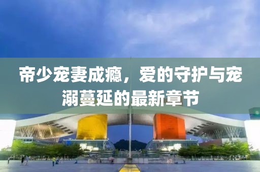 帝少寵妻成癮，愛的守護(hù)與寵溺蔓延的最新章節(jié)