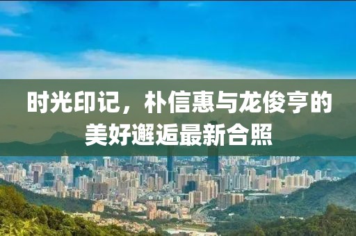 時(shí)光印記，樸信惠與龍俊亨的美好邂逅最新合照
