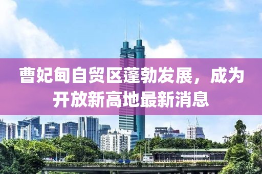 曹妃甸自貿(mào)區(qū)蓬勃發(fā)展，成為開放新高地最新消息