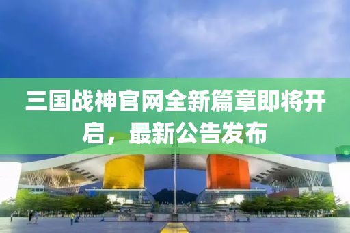 三國戰(zhàn)神官網(wǎng)全新篇章即將開啟，最新公告發(fā)布